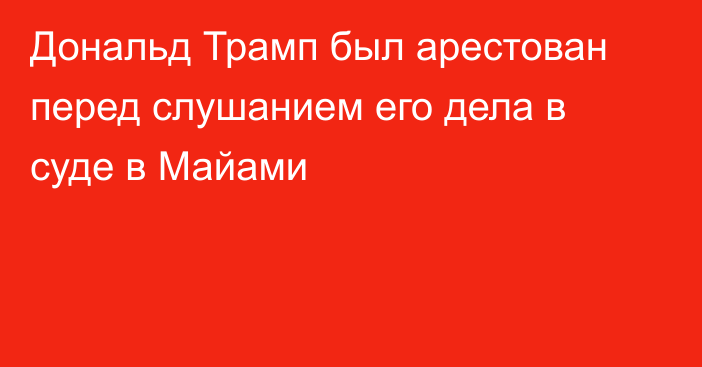 Дональд Трамп был арестован перед слушанием его дела в суде в Майами