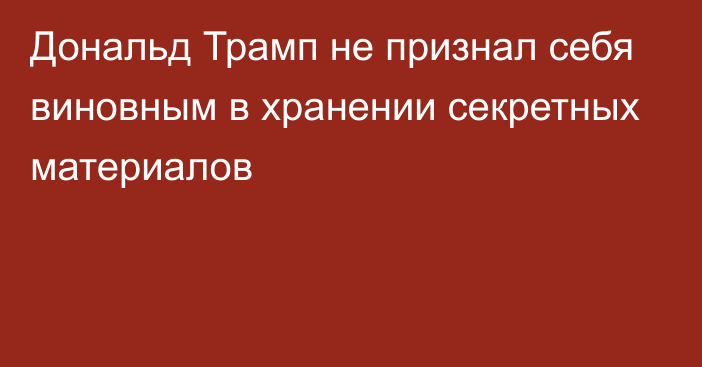 Дональд Трамп не признал себя виновным в хранении секретных материалов