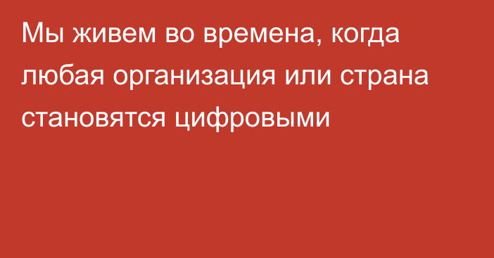 Мы живем во времена, когда любая организация или страна становятся цифровыми