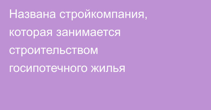 Названа стройкомпания, которая занимается строительством госипотечного жилья