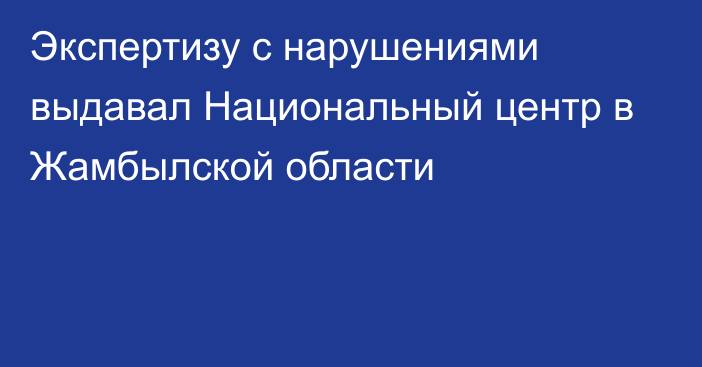 Экспертизу с нарушениями выдавал Национальный центр в Жамбылской области