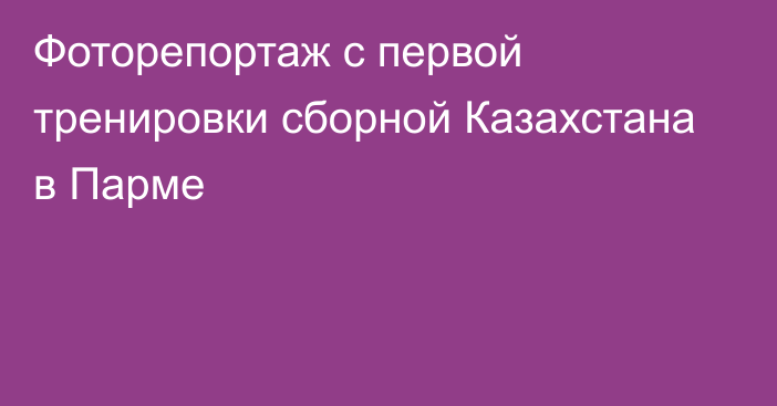 Фоторепортаж с первой тренировки сборной Казахстана в Парме