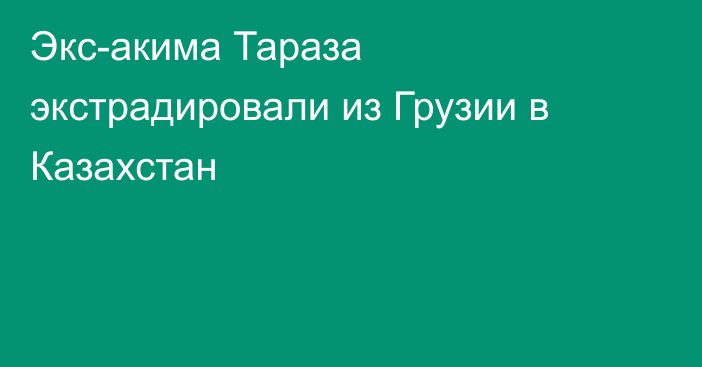 Экс-акима Тараза экстрадировали из Грузии в Казахстан