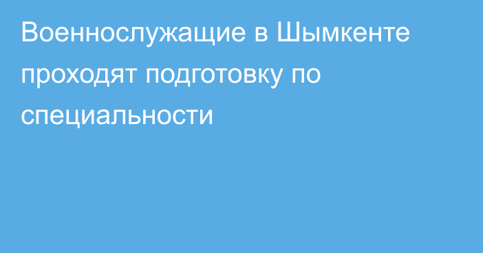 Военнослужащие в Шымкенте проходят подготовку по специальности