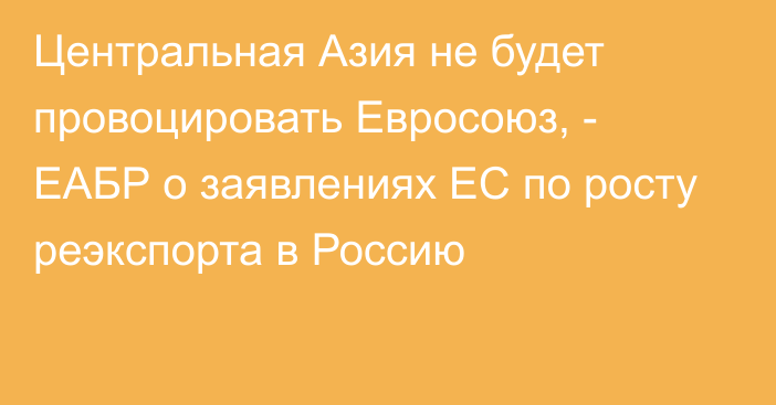 Центральная Азия не будет провоцировать Евросоюз, - ЕАБР о заявлениях ЕС по росту реэкспорта в Россию