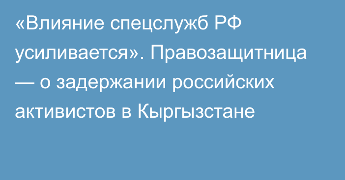 «Влияние спецслужб РФ усиливается». Правозащитница — о задержании российских активистов в Кыргызстане