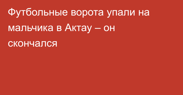 Футбольные ворота упали на мальчика в Актау – он скончался