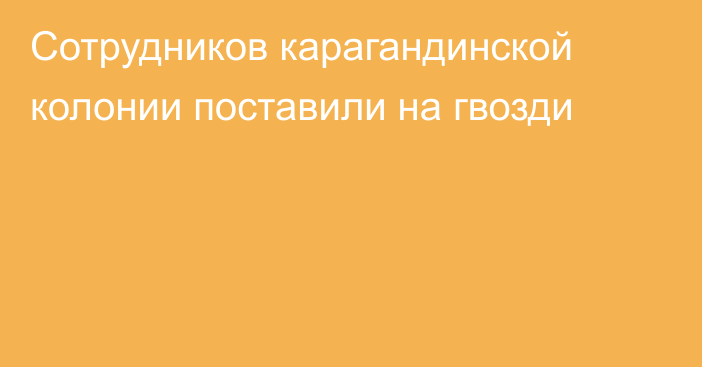 Сотрудников карагандинской колонии поставили на гвозди