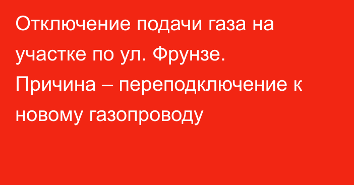 Отключение подачи газа на участке по ул. Фрунзе. Причина – переподключение к новому газопроводу