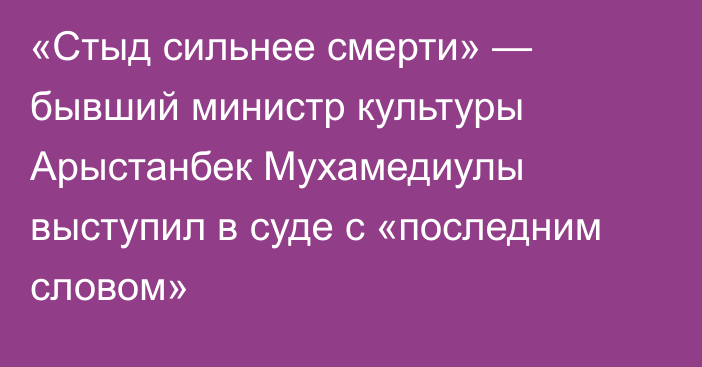 «Стыд сильнее смерти» — бывший министр культуры Арыстанбек Мухамедиулы выступил в суде с «последним словом»