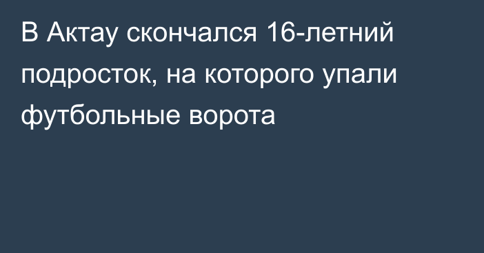 В Актау скончался 16-летний подросток, на которого упали футбольные ворота