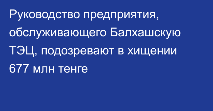 Руководство предприятия, обслуживающего Балхашскую ТЭЦ, подозревают в хищении 677 млн тенге