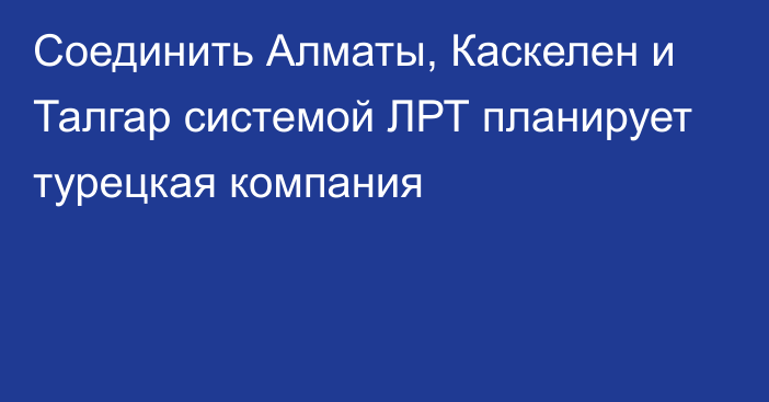 Соединить Алматы, Каскелен и Талгар системой ЛРТ планирует турецкая компания