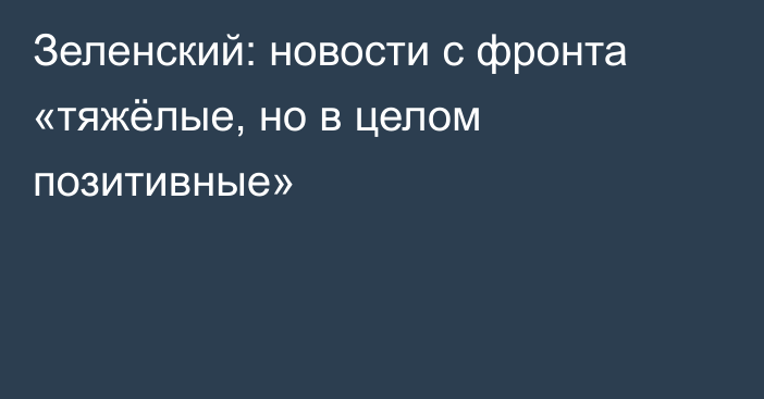 Зеленский: новости с фронта «тяжёлые, но в целом позитивные»