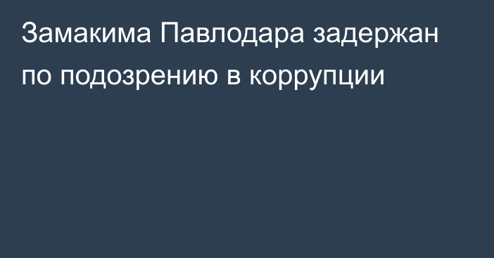 Замакима Павлодара задержан по подозрению в коррупции