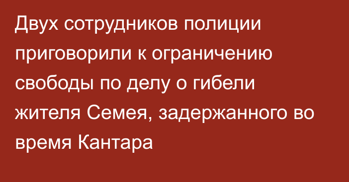 Двух сотрудников полиции приговорили к ограничению свободы по делу о гибели жителя Семея, задержанного во время Кантара