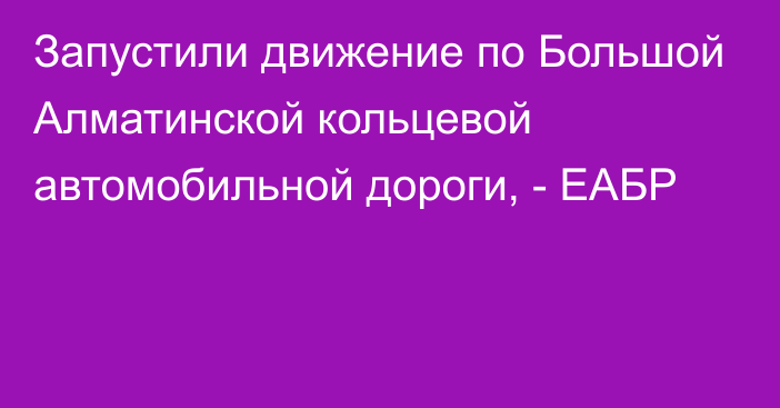 Запустили движение по Большой Алматинской кольцевой автомобильной дороги, - ЕАБР