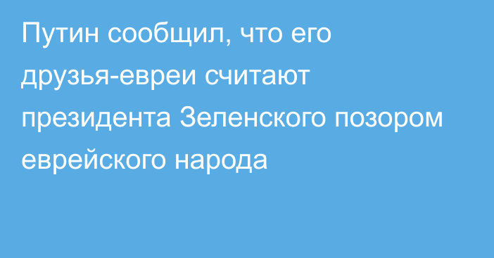 Путин сообщил, что его друзья-евреи считают президента Зеленского позором еврейского народа