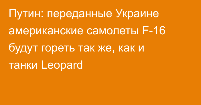 Путин: переданные Украине американские самолеты F-16 будут гореть так же, как и танки Leopard