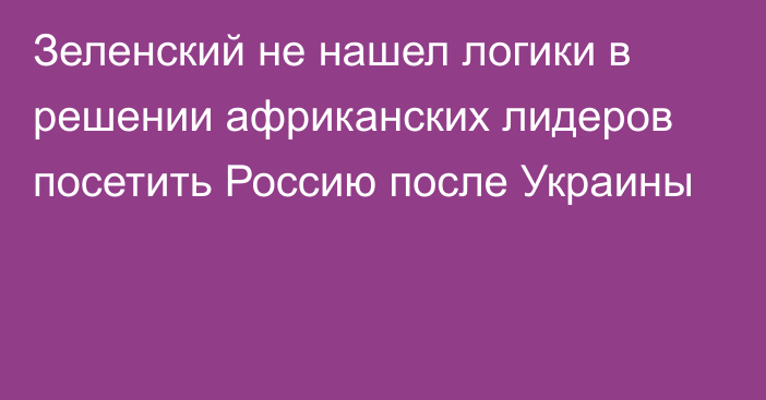 Зеленский не нашел логики в решении африканских лидеров посетить Россию после Украины