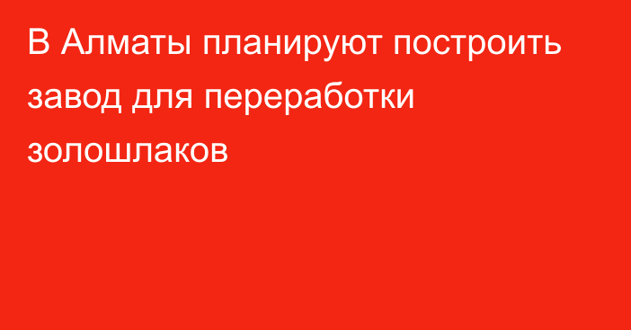 В Алматы планируют построить завод для переработки золошлаков