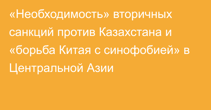 «Необходимость» вторичных санкций против Казахстана и «борьба Китая с синофобией» в Центральной Азии