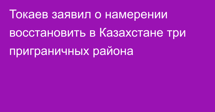 Токаев заявил о намерении восстановить в Казахстане три приграничных района