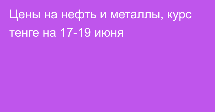 Цены на нефть и металлы, курс тенге на 17-19 июня