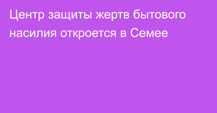 Центр защиты жертв бытового насилия откроется в Семее