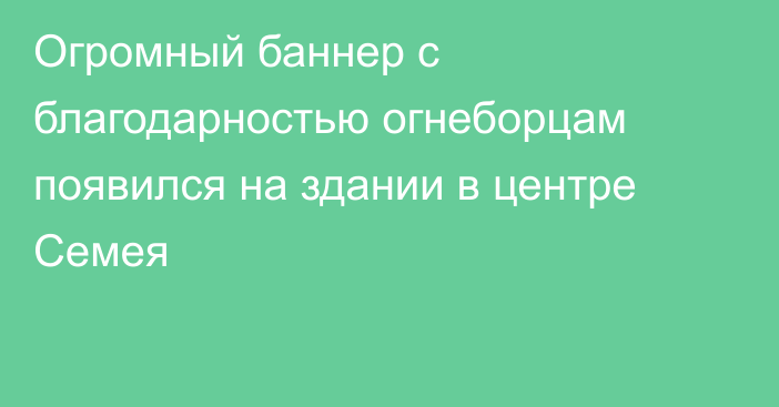 Огромный баннер с благодарностью огнеборцам появился на здании в центре Семея