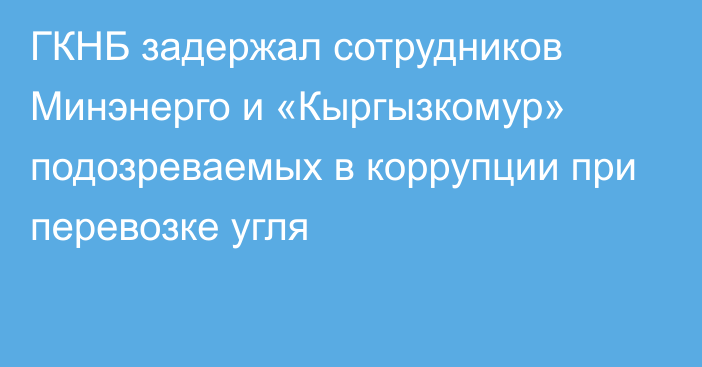 ГКНБ задержал сотрудников Минэнерго и «Кыргызкомур» подозреваемых в коррупции при перевозке угля