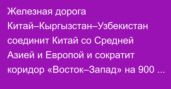 Железная дорога Китай–Кыргызстан–Узбекистан соединит Китай со Средней Азией и Европой и сократит коридор «Восток–Запад» на 900 км, - министр ЕЭК