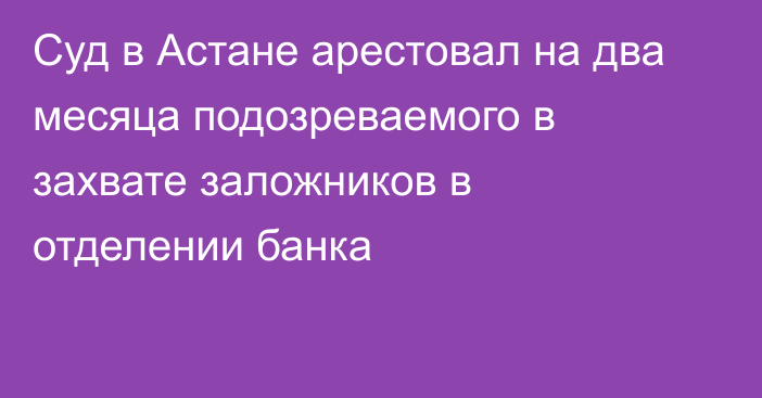 Суд в Астане арестовал на два месяца подозреваемого в захвате заложников в отделении банка 