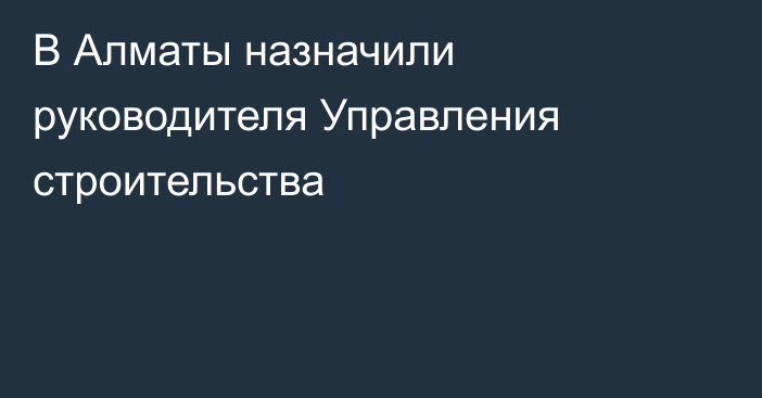 В Алматы назначили руководителя Управления строительства