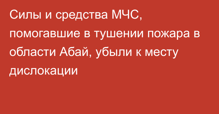 Силы и средства МЧС, помогавшие в тушении пожара в области Абай, убыли к месту дислокации