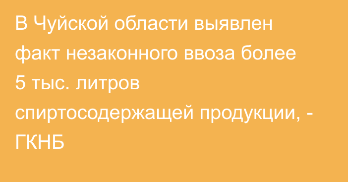 В Чуйской области выявлен факт незаконного ввоза более 5 тыс. литров спиртосодержащей продукции, - ГКНБ