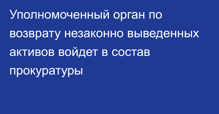 Уполномоченный орган по возврату незаконно выведенных активов войдет в состав прокуратуры