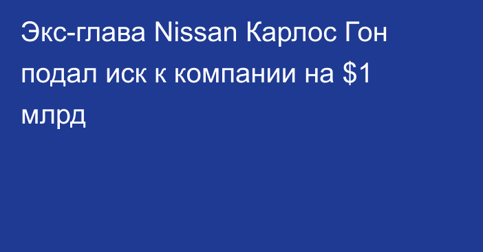 Экс-глава Nissan Карлос Гон подал иск к компании на $1 млрд