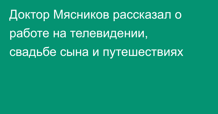 Доктор Мясников рассказал о работе на телевидении, свадьбе сына и путешествиях