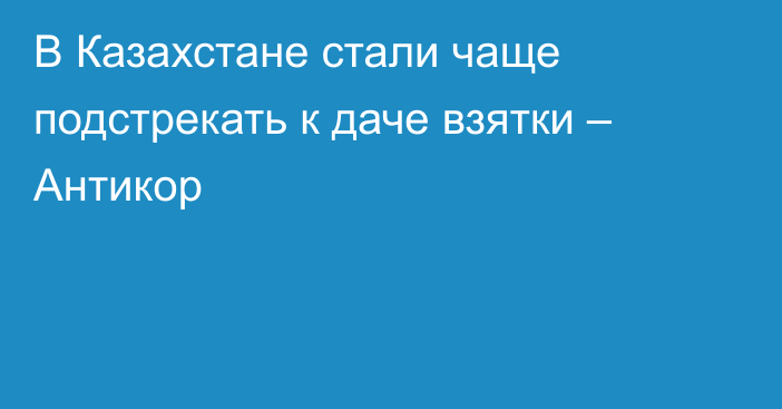 В Казахстане стали чаще подстрекать к даче взятки – Антикор