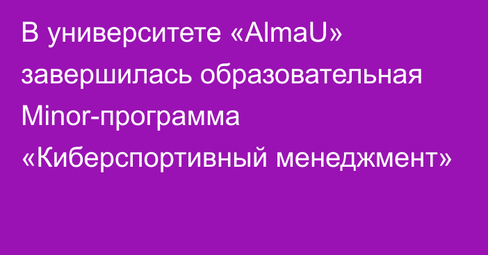 В университете «AlmaU» завершилась образовательная Minor-программа «Киберспортивный менеджмент»