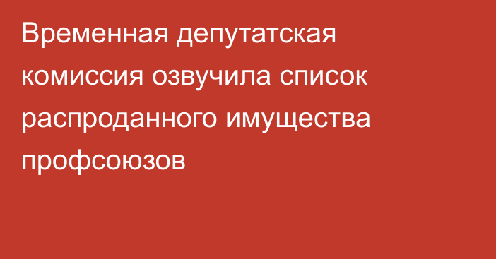 Временная депутатская комиссия озвучила список распроданного имущества профсоюзов