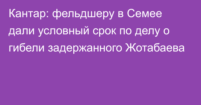 Кантар: фельдшеру в Семее дали условный срок по делу о гибели задержанного Жотабаева