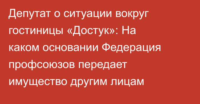 Депутат  о ситуации вокруг гостиницы «Достук»: На каком основании Федерация профсоюзов передает имущество другим лицам