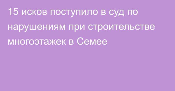 15 исков поступило в суд по нарушениям при строительстве многоэтажек в Семее