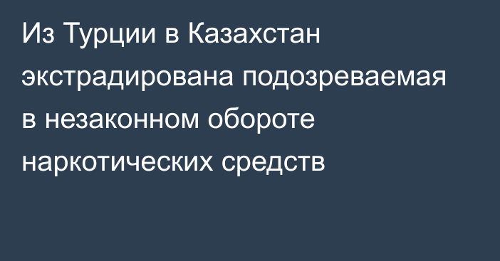 Из Турции в Казахстан экстрадирована подозреваемая в незаконном обороте наркотических средств