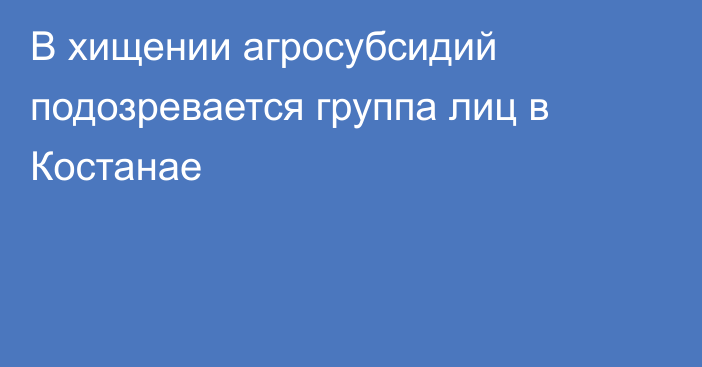 В хищении агросубсидий подозревается группа лиц в Костанае