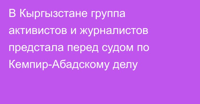 В Кыргызстане группа активистов и журналистов предстала перед судом по Кемпир-Абадскому делу