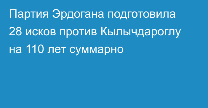 Партия Эрдогана подготовила 28 исков против Кылычдароглу на 110 лет суммарно