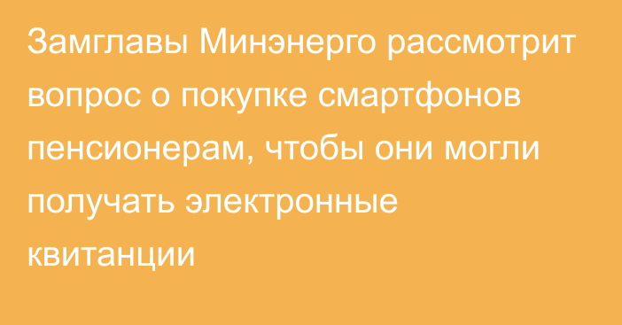 Замглавы Минэнерго рассмотрит вопрос о покупке смартфонов пенсионерам, чтобы они могли получать электронные квитанции